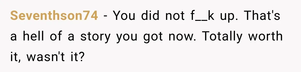 Seventhson74 − You did not f__k up. That's a hell of a story you got now. Totally worth it, wasn't it?