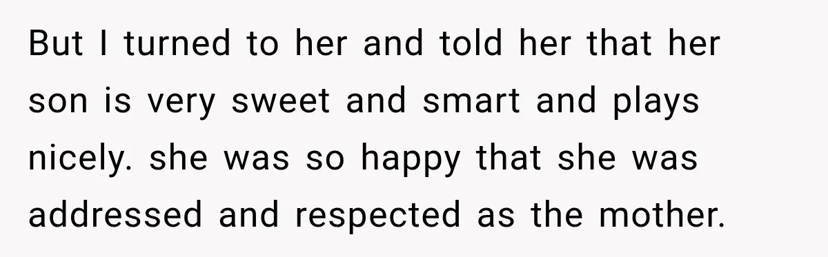 But I turned to her and told her that her son is very sweet and smart and plays nicely. she was so happy that she was addressed and respected as...