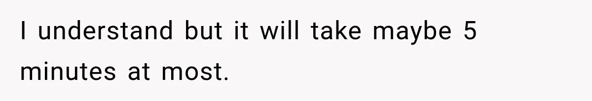 I understand but it will take maybe 5 minutes at most.