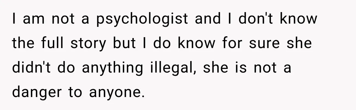 I am not a psychologist and I don't know the full story but I do know for sure she didn't do anything illegal, she is not a danger to anyone.