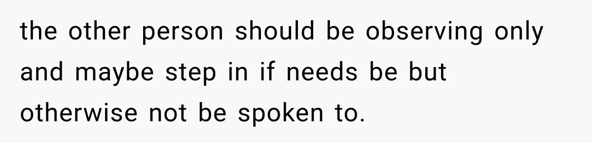 the other person should be observing only and maybe step in if needs be but otherwise not be spoken to.