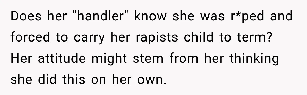 Does her "handler" know she was r*ped and forced to carry her rapists child to term? Her attitude might stem from her thinking she did this on her own.