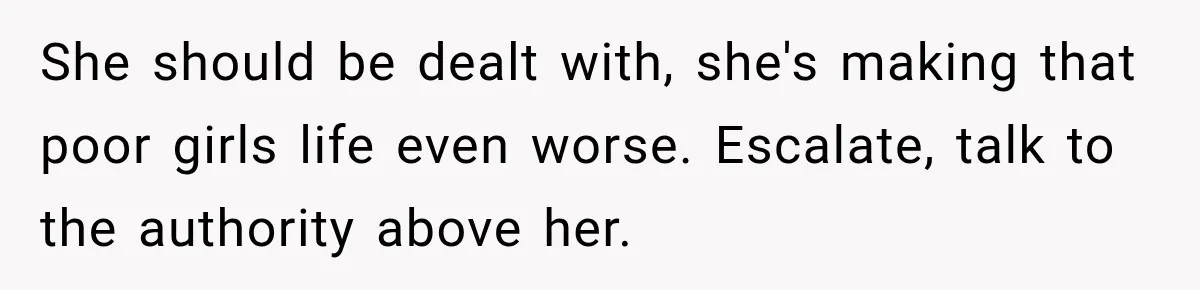 She should be dealt with, she's making that poor girls life even worse. Escalate, talk to the authority above her.