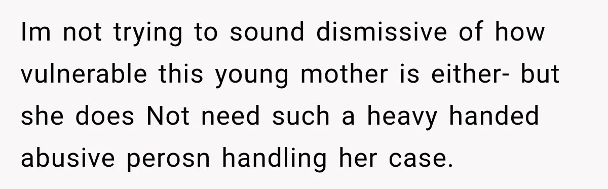 Im not trying to sound dismissive of how vulnerable this young mother is either- but she does Not need such a heavy handed abusive perosn handling her case.