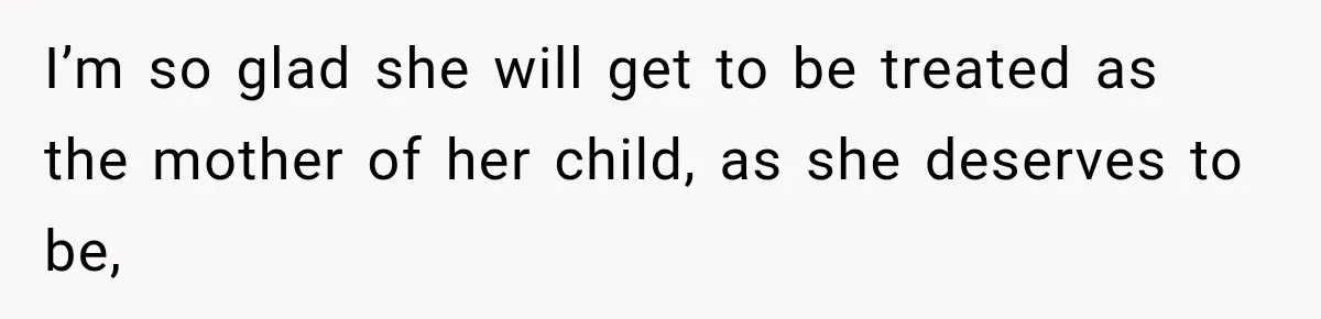 I’m so glad she will get to be treated as the mother of her child, as she deserves to be,