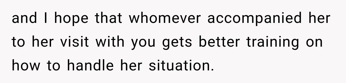 and I hope that whomever accompanied her to her visit with you gets better training on how to handle her situation.