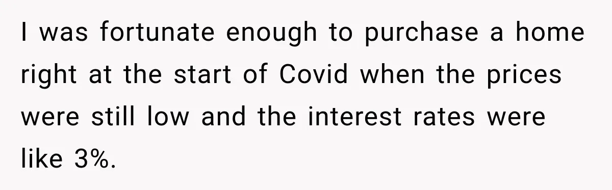 I was fortunate enough to purchase a home right at the start of Covid when the prices were still low and the interest rates were like 3%.