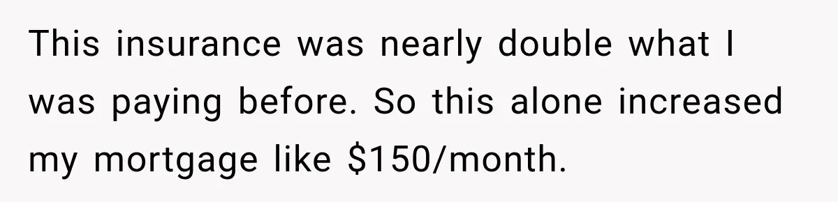 This insurance was nearly double what I was paying before. So this alone increased my mortgage like $150/month.