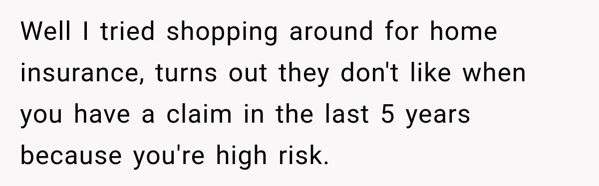 Well I tried shopping around for home insurance, turns out they don't like when you have a claim in the last 5 years because you're high risk.