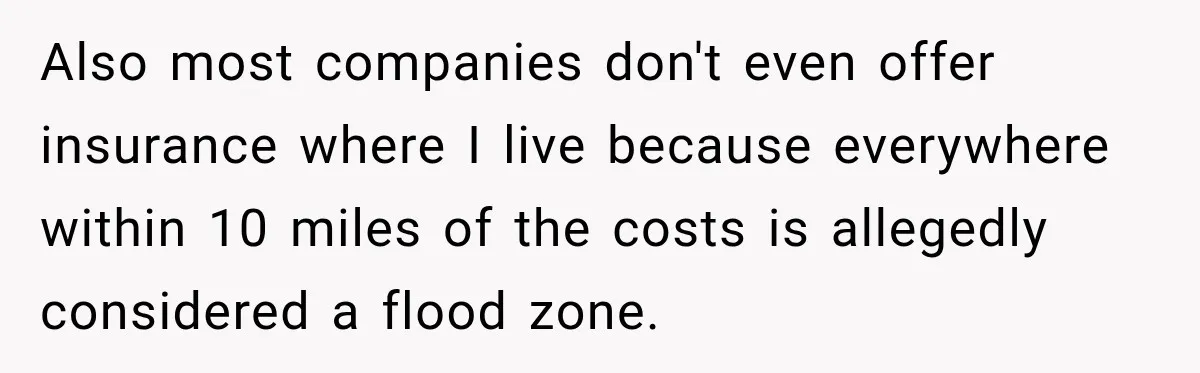 Also most companies don't even offer insurance where I live because everywhere within 10 miles of the costs is allegedly considered a flood zone.
