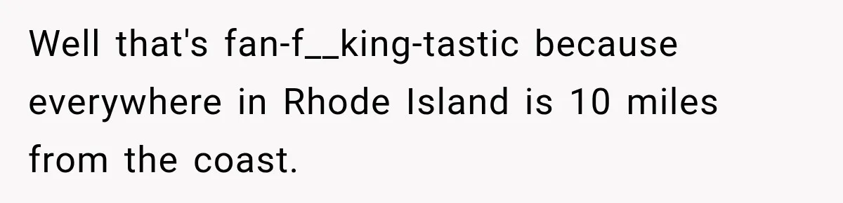 Well that's fan-f__king-tastic because everywhere in Rhode Island is 10 miles from the coast.