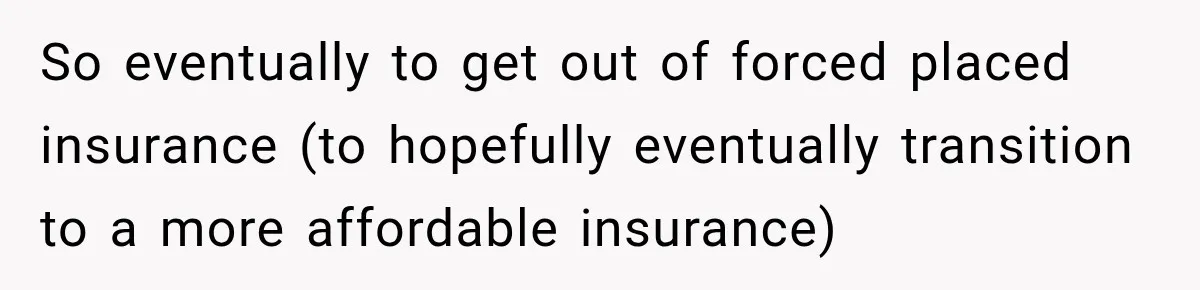 So eventually to get out of forced placed insurance (to hopefully eventually transition to a more affordable insurance)