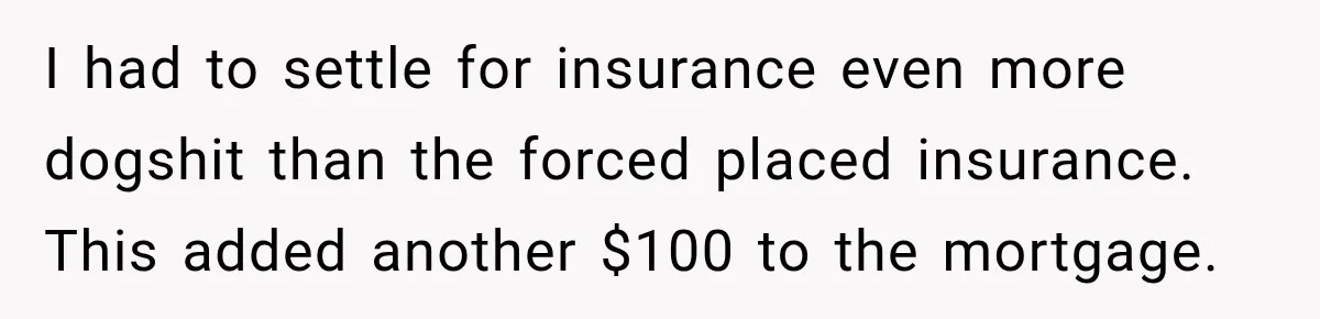 I had to settle for insurance even more dogshit than the forced placed insurance. This added another $100 to the mortgage.