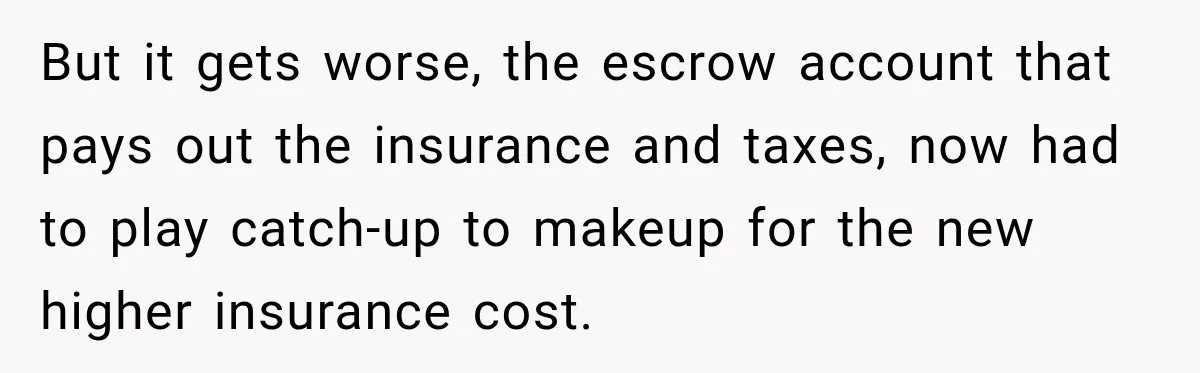 But it gets worse, the escrow account that pays out the insurance and taxes, now had to play catch-up to makeup for the new higher insurance cost.