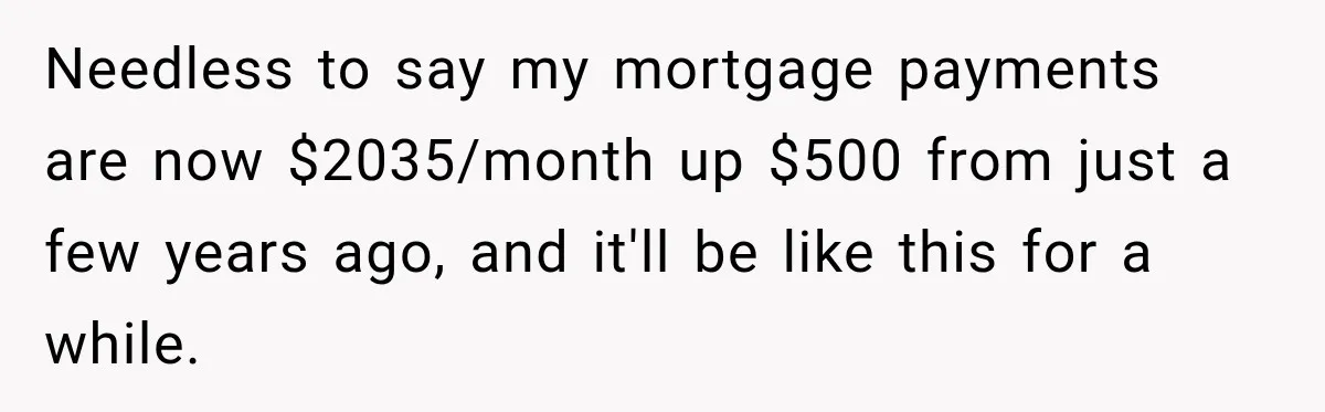 Needless to say my mortgage payments are now $2035/month up $500 from just a few years ago, and it'll be like this for a while.