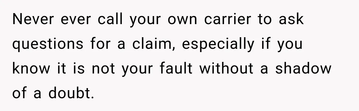 Never ever call your own carrier to ask questions for a claim, especially if you know it is not your fault without a shadow of a doubt.