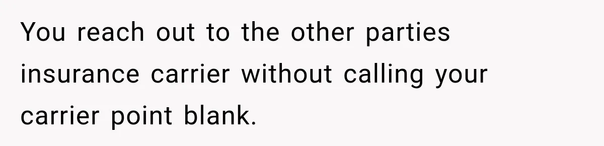 You reach out to the other parties insurance carrier without calling your carrier point blank.