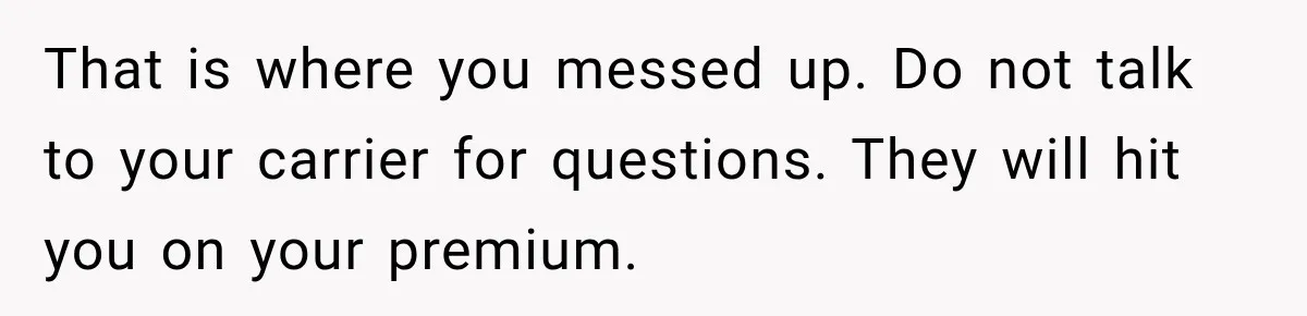 That is where you messed up. Do not talk to your carrier for questions. They will hit you on your premium.