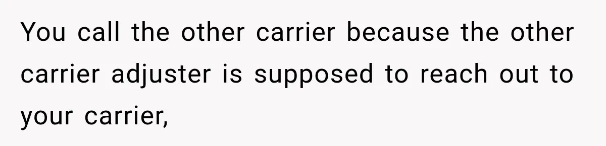 You call the other carrier because the other carrier adjuster is supposed to reach out to your carrier,