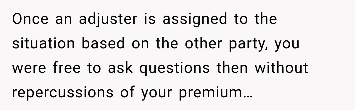 Once an adjuster is assigned to the situation based on the other party, you were free to ask questions then without repercussions of your premium…