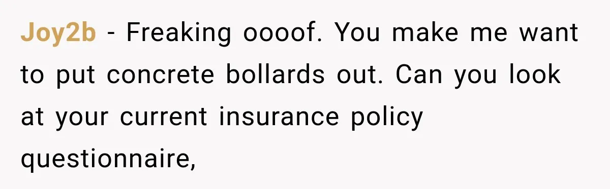 Joy2b − Freaking oooof. You make me want to put concrete bollards out. Can you look at your current insurance policy questionnaire,