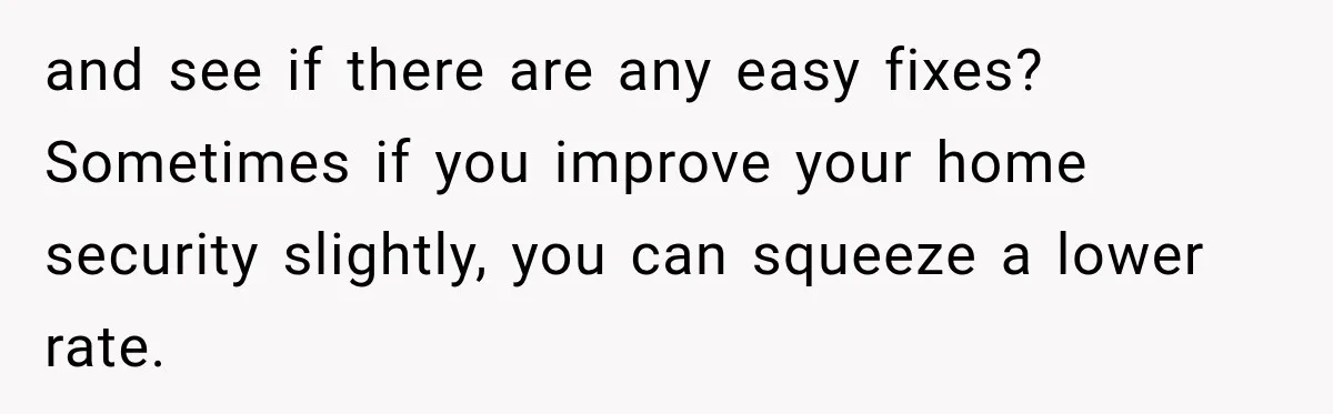 and see if there are any easy fixes? Sometimes if you improve your home security slightly, you can squeeze a lower rate.