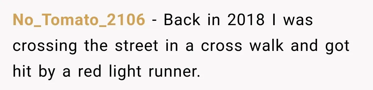 No_Tomato_2106 − Back in 2018 I was crossing the street in a cross walk and got hit by a red light runner.