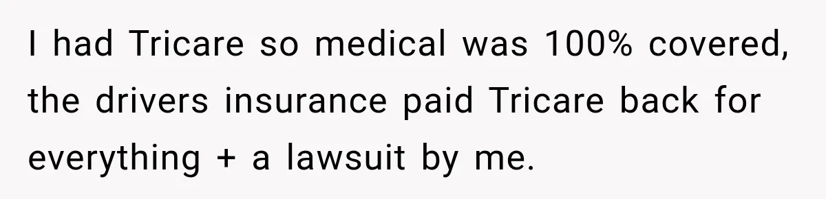 I had Tricare so medical was 100% covered, the drivers insurance paid Tricare back for everything + a lawsuit by me.
