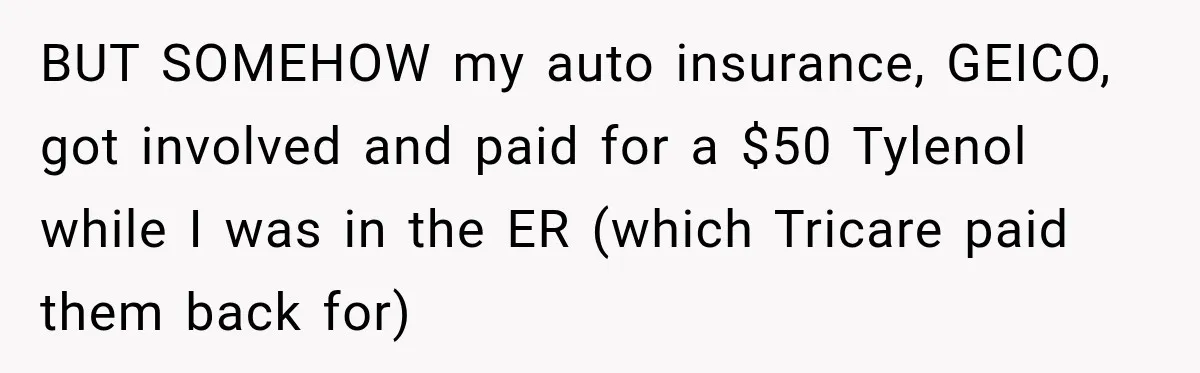 BUT SOMEHOW my auto insurance, GEICO, got involved and paid for a $50 Tylenol while I was in the ER (which Tricare paid them back for)