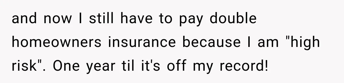 and now I still have to pay double homeowners insurance because I am "high risk". One year til it's off my record!