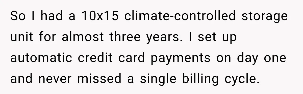 So I had a 10x15 climate-controlled storage unit for almost three years. I set up automatic credit card payments on day one and never missed a single billing cycle.