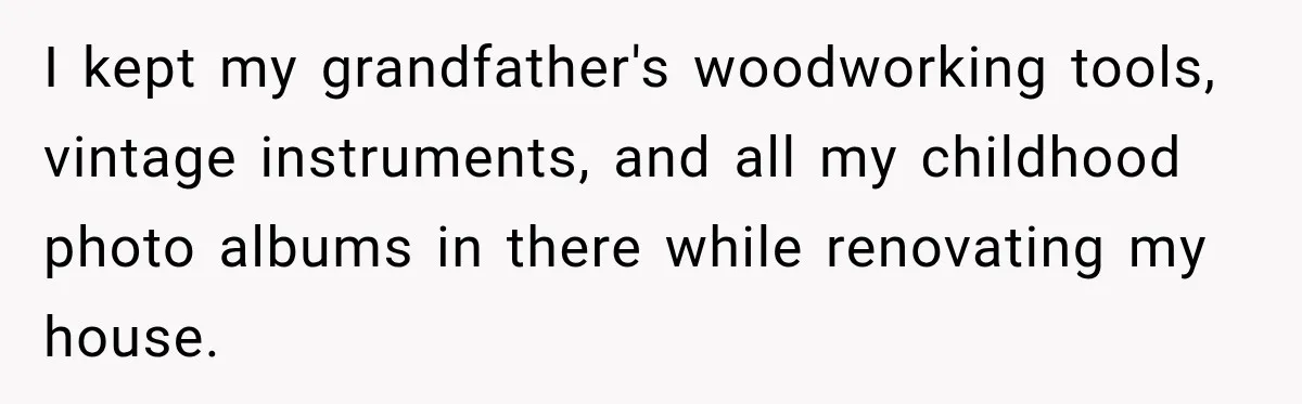 I kept my grandfather's woodworking tools, vintage instruments, and all my childhood photo albums in there while renovating my house.