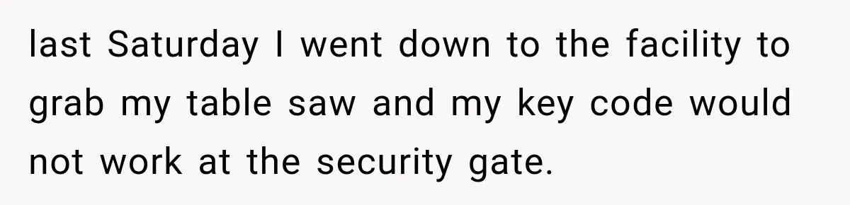 last Saturday I went down to the facility to grab my table saw and my key code would not work at the security gate.