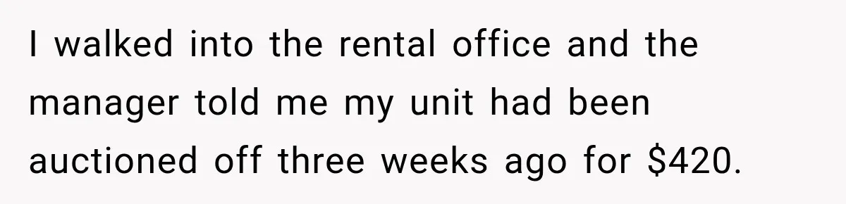 I walked into the rental office and the manager told me my unit had been auctioned off three weeks ago for $420.