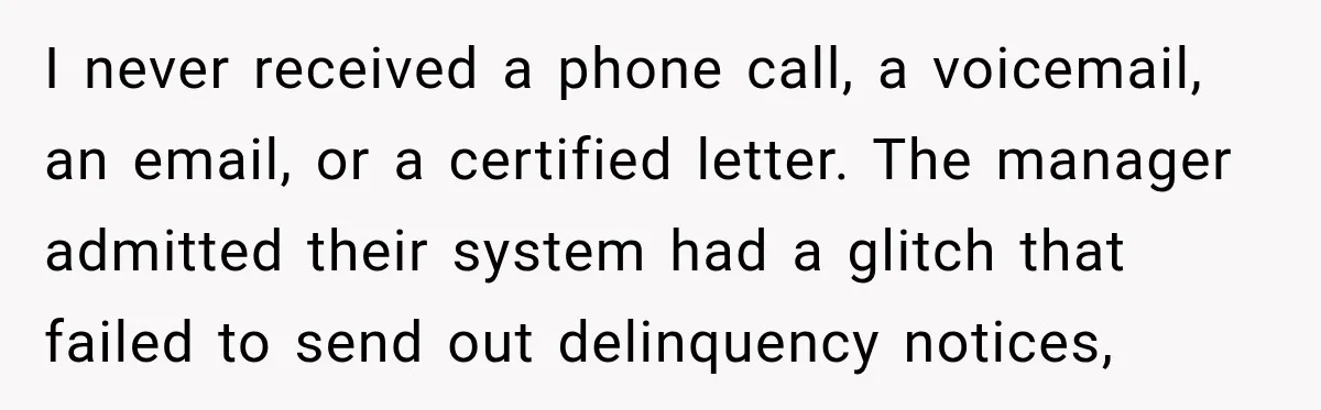 I never received a phone call, a voicemail, an email, or a certified letter. The manager admitted their system had a glitch that failed to send out delinquency notices,