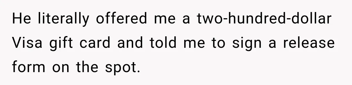 He literally offered me a two-hundred-dollar Visa gift card and told me to sign a release form on the spot.