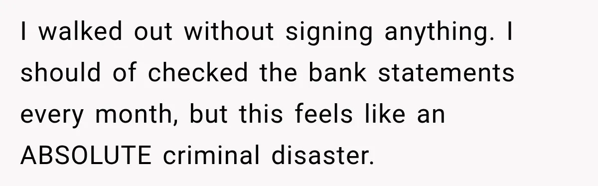 I walked out without signing anything. I should of checked the bank statements every month, but this feels like an ABSOLUTE criminal disaster.
