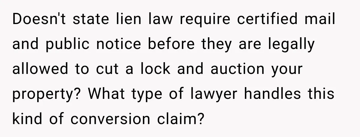 Doesn't state lien law require certified mail and public notice before they are legally allowed to cut a lock and auction your property? What type of lawyer handles this kind...