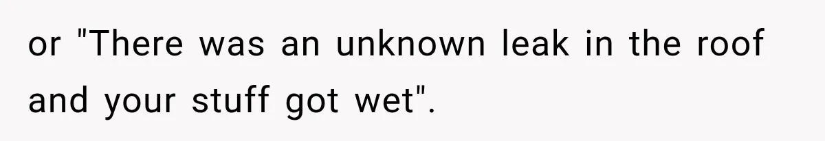 or "There was an unknown leak in the roof and your stuff got wet".