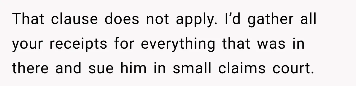 That clause does not apply. I’d gather all your receipts for everything that was in there and sue him in small claims court.