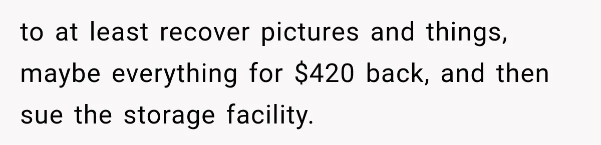 to at least recover pictures and things, maybe everything for $420 back, and then sue the storage facility.