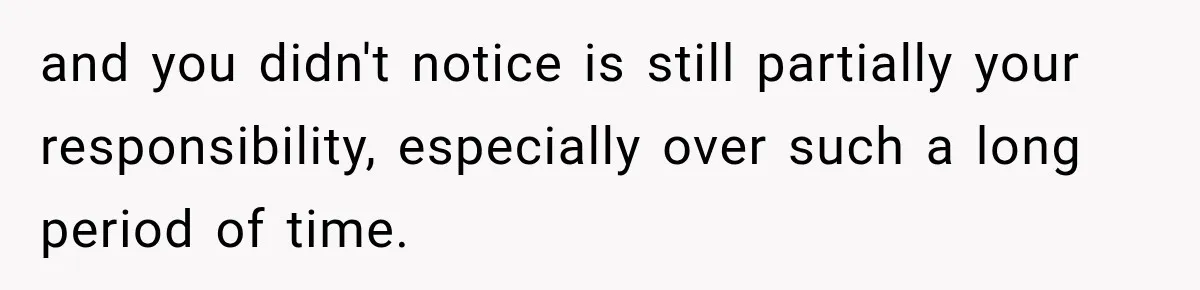 and you didn't notice is still partially your responsibility, especially over such a long period of time.