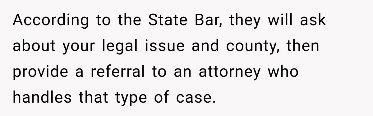 According to the State Bar, they will ask about your legal issue and county, then provide a referral to an attorney who handles that type of case.