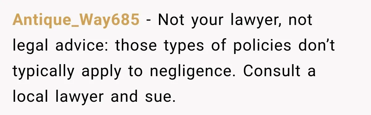Antique_Way685 − Not your lawyer, not legal advice: those types of policies don’t typically apply to negligence. Consult a local lawyer and sue.
