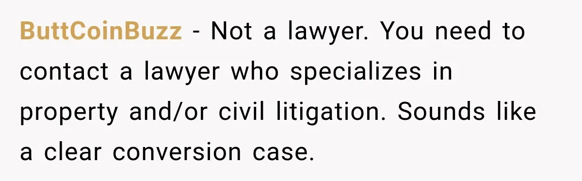 ButtCoinBuzz − Not a lawyer. You need to contact a lawyer who specializes in property and/or civil litigation. Sounds like a clear conversion case.