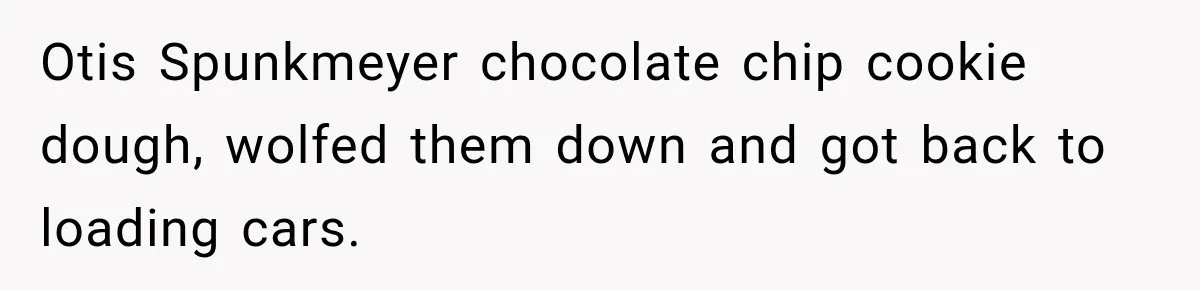 Woman Demands Thanksgiving Dinner Without Preordering, Then Blames Caterer For “Ruining” The Holiday Otis Spunkmeyer chocolate chip cookie dough, wolfed them down and got back to loading cars.
