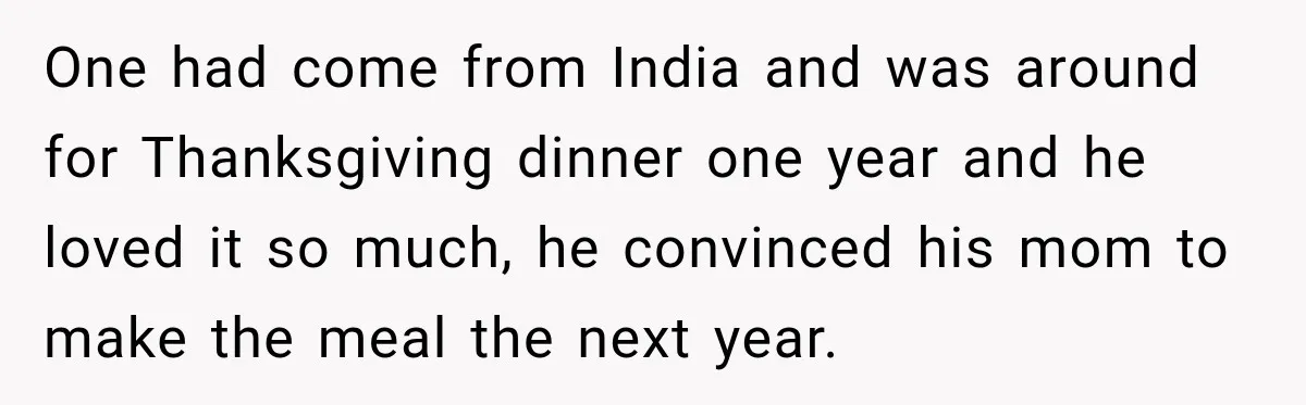 Woman Demands Thanksgiving Dinner Without Preordering, Then Blames Caterer For “Ruining” The Holiday One had come from India and was around for Thanksgiving dinner one year and he loved it so much, he convinced his mom to make the meal the next year.