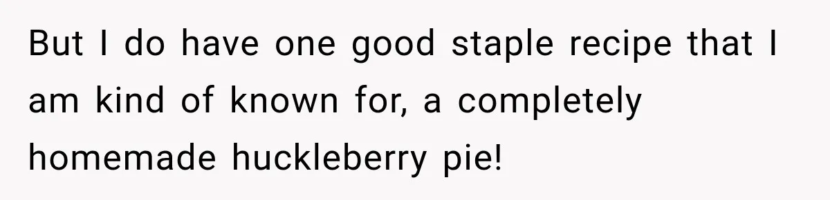 But I do have one good staple recipe that I am kind of known for, a completely homemade huckleberry pie!