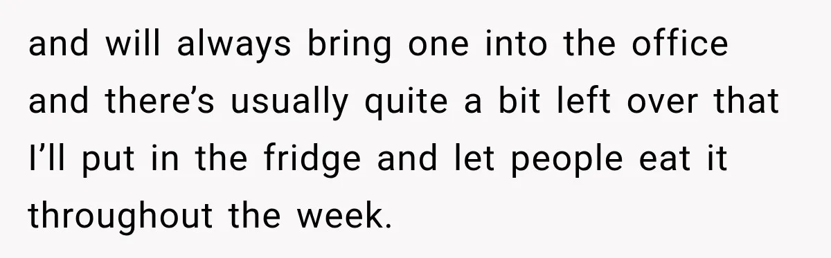 and will always bring one into the office and there’s usually quite a bit left over that I’ll put in the fridge and let people eat it throughout the week.