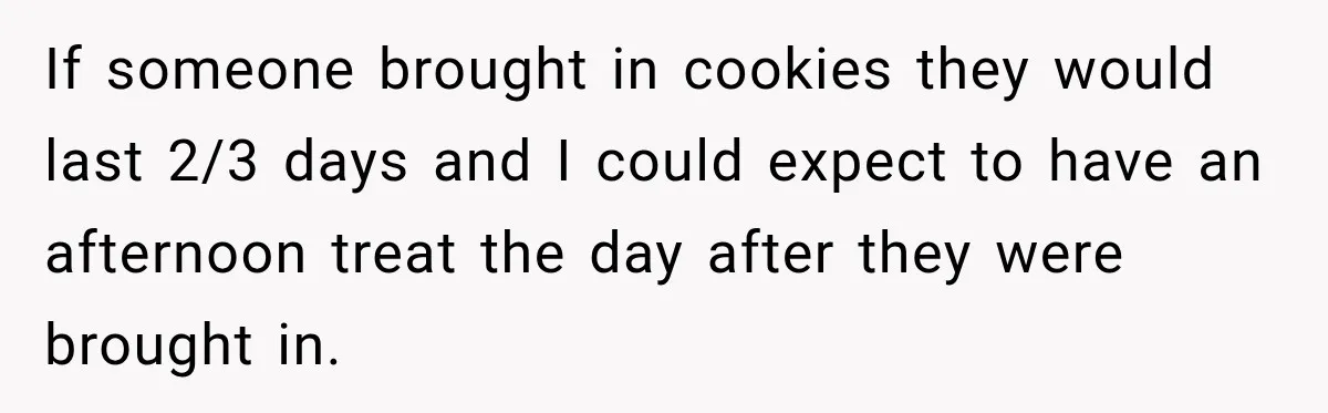 If someone brought in cookies they would last 2/3 days and I could expect to have an afternoon treat the day after they were brought in.